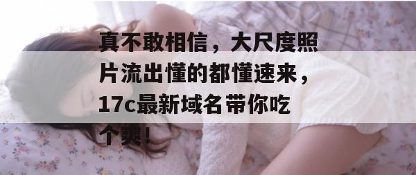 真不敢相信,大尺度照片流出懂的都懂速来,17c最新域名带你吃个爽! 第1张 真不敢相信,大尺度照片流出懂的都懂速来,17c最新域名带你吃个爽! 第1张