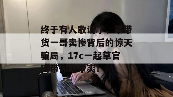 终于有人敢说了，某带货一哥卖惨背后的惊天骗局，17c一起草官网带你吃个爽！  第1张