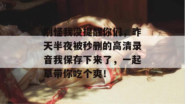 别怪我没提醒你们，昨天半夜被秒删的高清录音我保存下来了，一起草带你吃个爽！  第1张