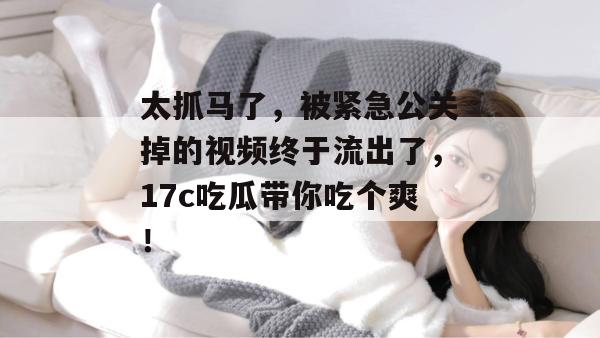 太抓马了，被紧急公关掉的视频终于流出了，17c吃瓜带你吃个爽！  第1张