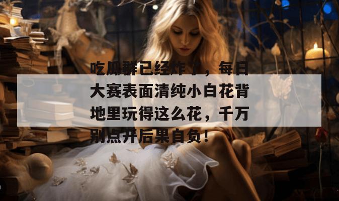 吃瓜群已经炸了，每日大赛表面清纯小白花背地里玩得这么花，千万别点开后果自负！  第1张